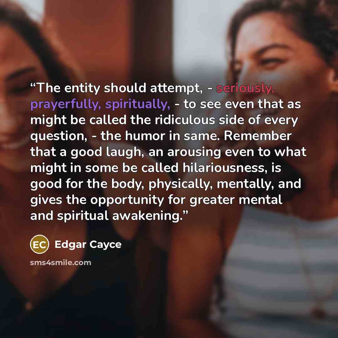 “The entity should attempt, - seriously, prayerfully, spiritually, - to see even that as might be called the ridiculous side of every question, - the humor in same. Remember that a good laugh, an arousing even to what might in some be called hilariousness, is good for the body, physically…” quote by Edgar Cayce
