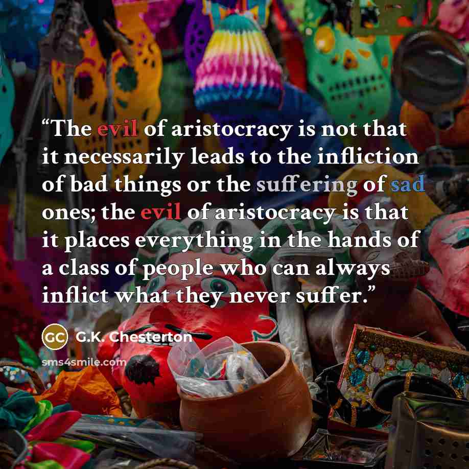 “The evil of aristocracy is not that it necessarily leads to the infliction of bad things or the suffering of sad ones; the evil of aristocracy is that it places everything in the hands of a class of people who can always inflict what they never suffer.” quote by G.K. Chesterton