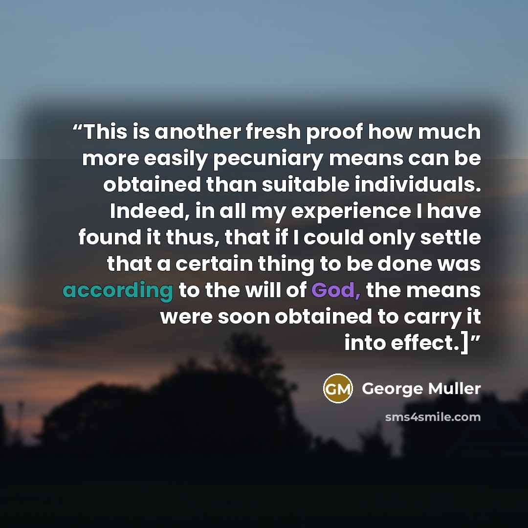 “This is another fresh proof how much more easily pecuniary means can be obtained than suitable individuals. Indeed, in all my experience I have found it thus, that if I could only settle that a certain thing to be done was according to the will of God, the means were soon obtained to carry it into…” quote by George Muller