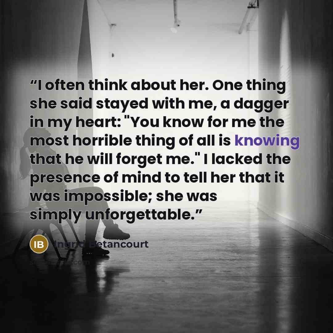 “I often think about her. One thing she said stayed with me, a dagger in my heart: "You know for me the most horrible thing of all is knowing that he will forget me." I lacked the presence of mind to tell her that it was impossible; she was simply unforgettable.” quote by Ingrid Betancourt