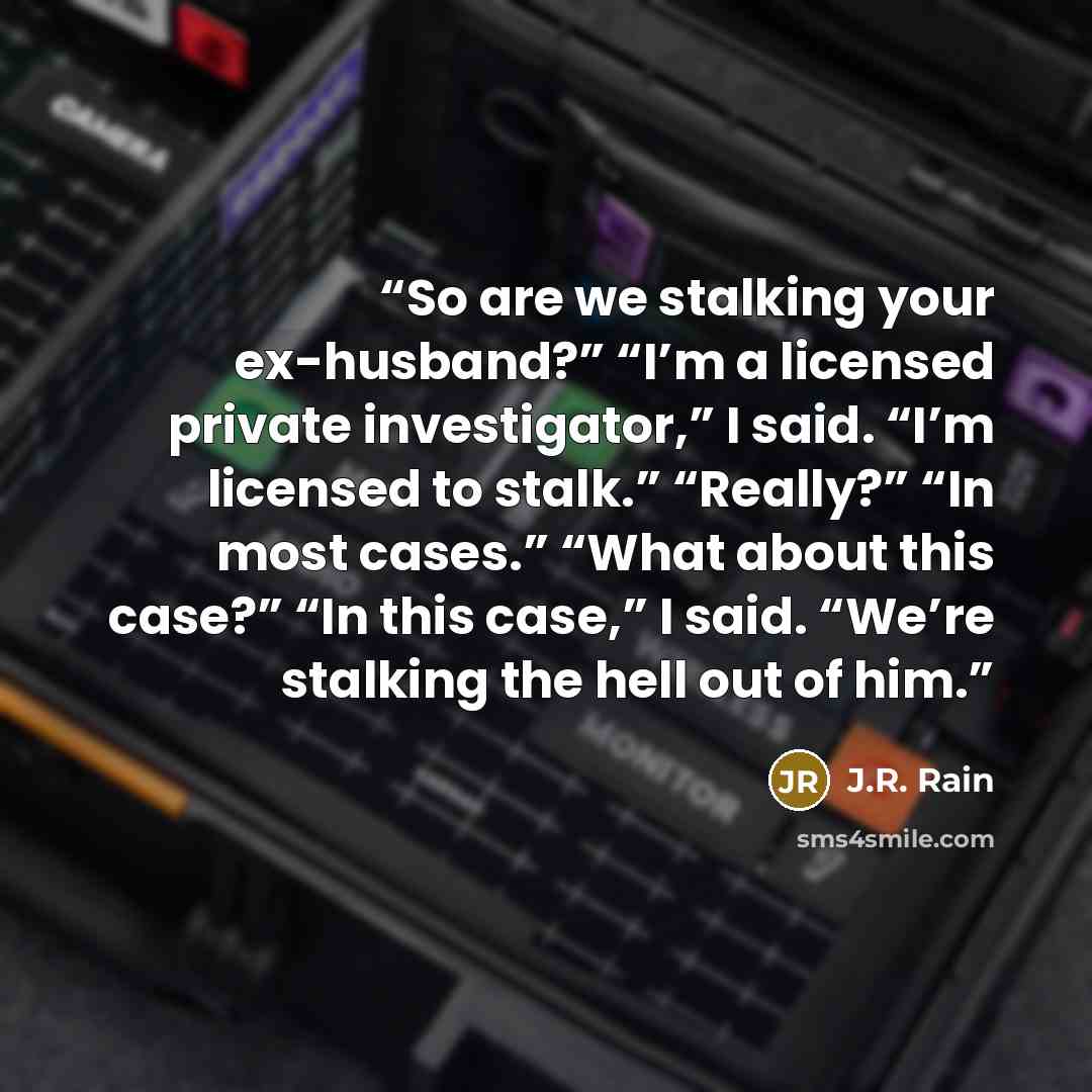 “So are we stalking your ex-husband?” “I’m a licensed private investigator,” I said. “I’m licensed to stalk.” “Really?” “In most cases.” “What about this case?” “In this case,” I said. “We’re stalking the hell out of him.” quote by J.R. Rain