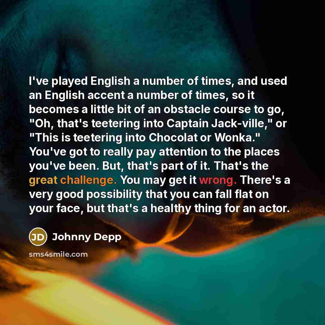“I've played English a number of times, and used an English accent a number of times, so it becomes a little bit of an obstacle course to go, "Oh, that's teetering into Captain Jack-ville," or "This is teetering into Chocolat or Wonka." You've got to really pay attention to the places you've been…” quote by Johnny Depp