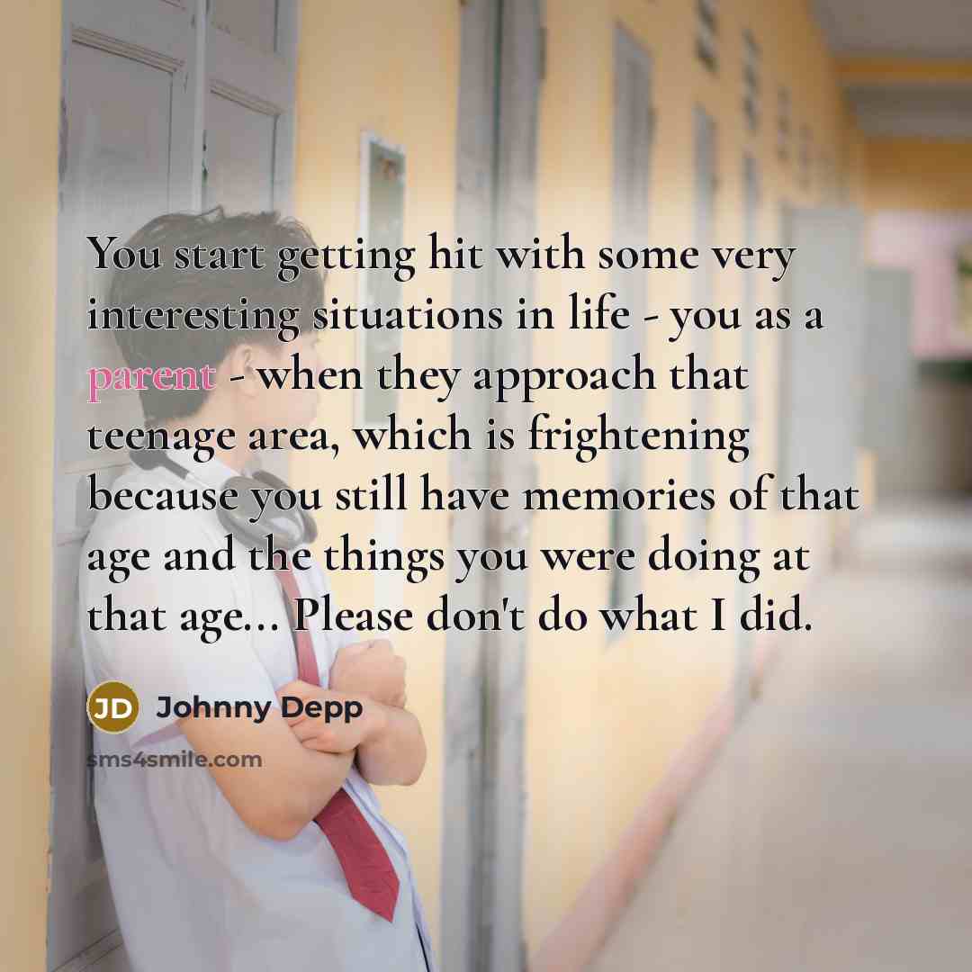 “You start getting hit with some very interesting situations in life - you as a parent - when they approach that teenage area, which is frightening because you still have memories of that age and the things you were doing at that age... Please don't do what I did.” quote by Johnny Depp