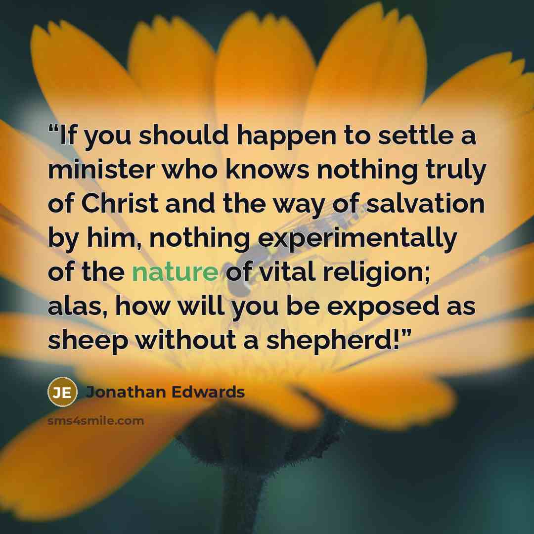 “If you should happen to settle a minister who knows nothing truly of Christ and the way of salvation by him, nothing experimentally of the nature of vital religion; alas, how will you be exposed as sheep without a shepherd!” quote by Jonathan Edwards