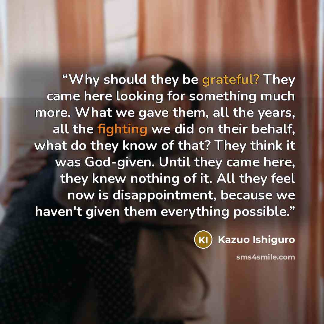 “Why should they be grateful? They came here looking for something much more. What we gave them, all the years, all the fighting we did on their behalf, what do they know of that? They think it was God-given. Until they came here, they knew nothing of it. All they feel now is disappointment…” quote by Kazuo Ishiguro