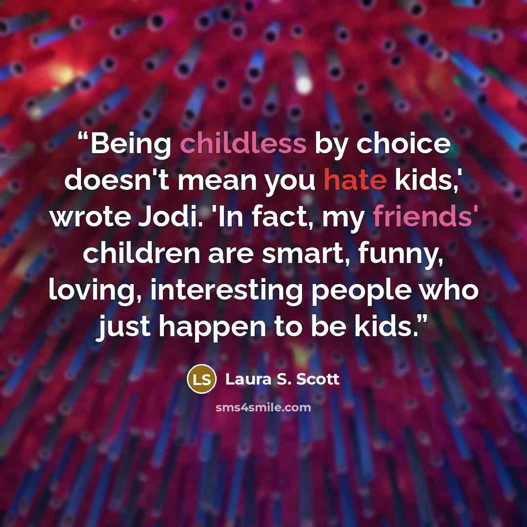 “Being childless by choice doesn't mean you hate kids,' wrote Jodi. 'In fact, my friends' children are smart, funny, loving, interesting people who just happen to be kids.” quote by Laura S. Scott
