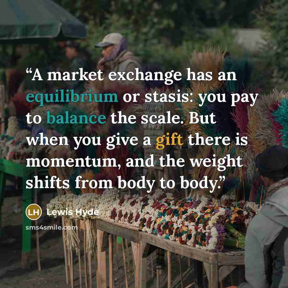 “A market exchange has an equilibrium or stasis: you pay to balance the scale. But when you give a gift there is momentum, and the weight shifts from body to body.” quote by Lewis Hyde