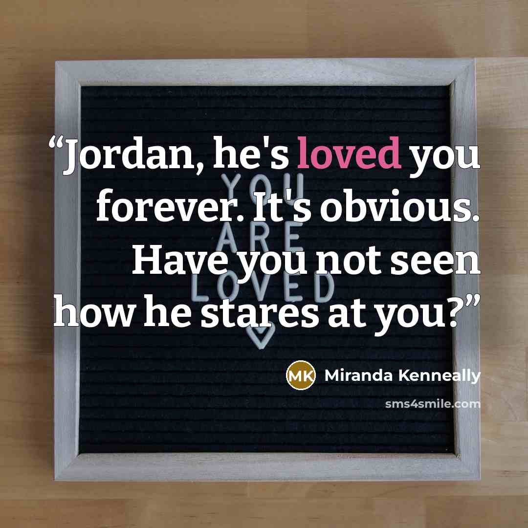 “Jordan, he's loved you forever. It's obvious. Have you not seen how he stares at you?” quote by Miranda Kenneally