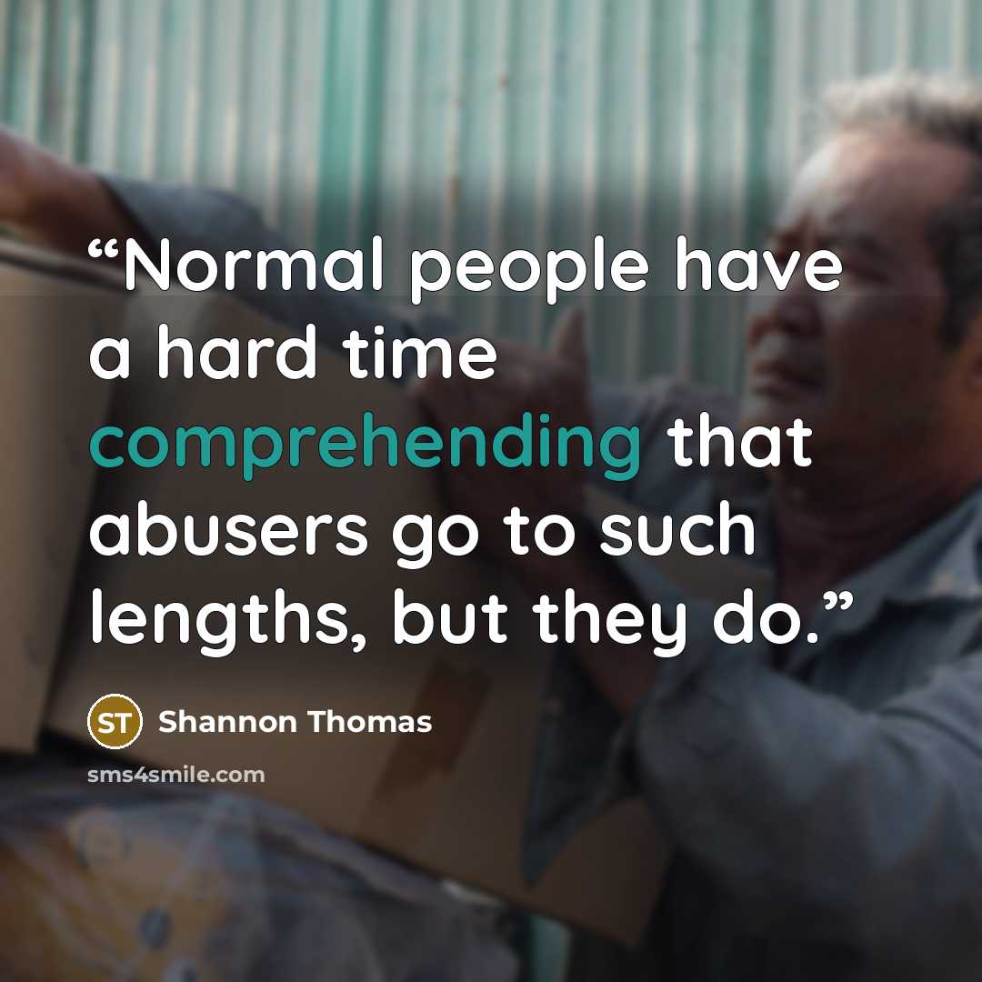 “Normal people have a hard time comprehending that abusers go to such lengths, but they do.” quote by Shannon Thomas