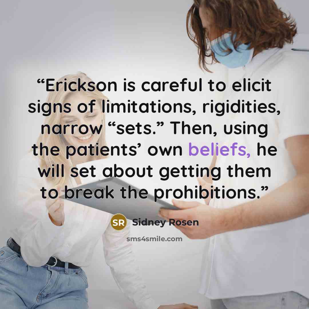 “Erickson is careful to elicit signs of limitations, rigidities, narrow “sets.” Then, using the patients’ own beliefs, he will set about getting them to break the prohibitions.” quote by Sidney Rosen