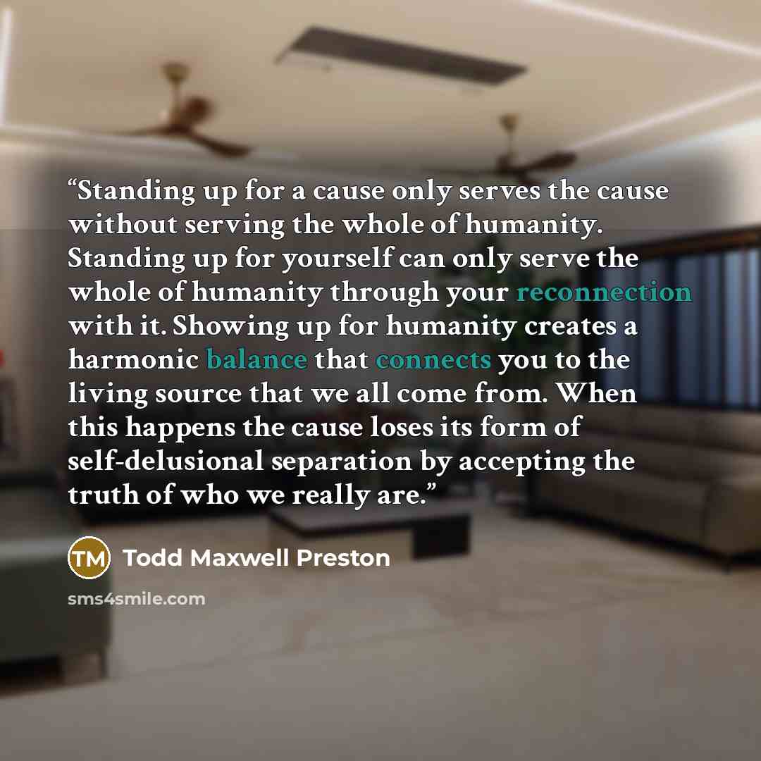 “Standing up for a cause only serves the cause without serving the whole of humanity. Standing up for yourself can only serve the whole of humanity through your reconnection with it. Showing up for humanity creates a harmonic balance that connects you to the living source that we all come from…” quote by Todd Maxwell Preston