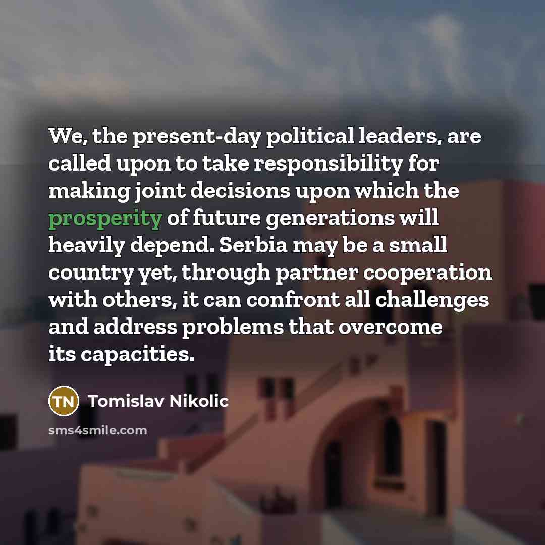 “We, the present-day political leaders, are called upon to take responsibility for making joint decisions upon which the prosperity of future generations will heavily depend. Serbia may be a small country yet, through partner cooperation with others, it can confront all challenges and address…” quote by Tomislav Nikolic