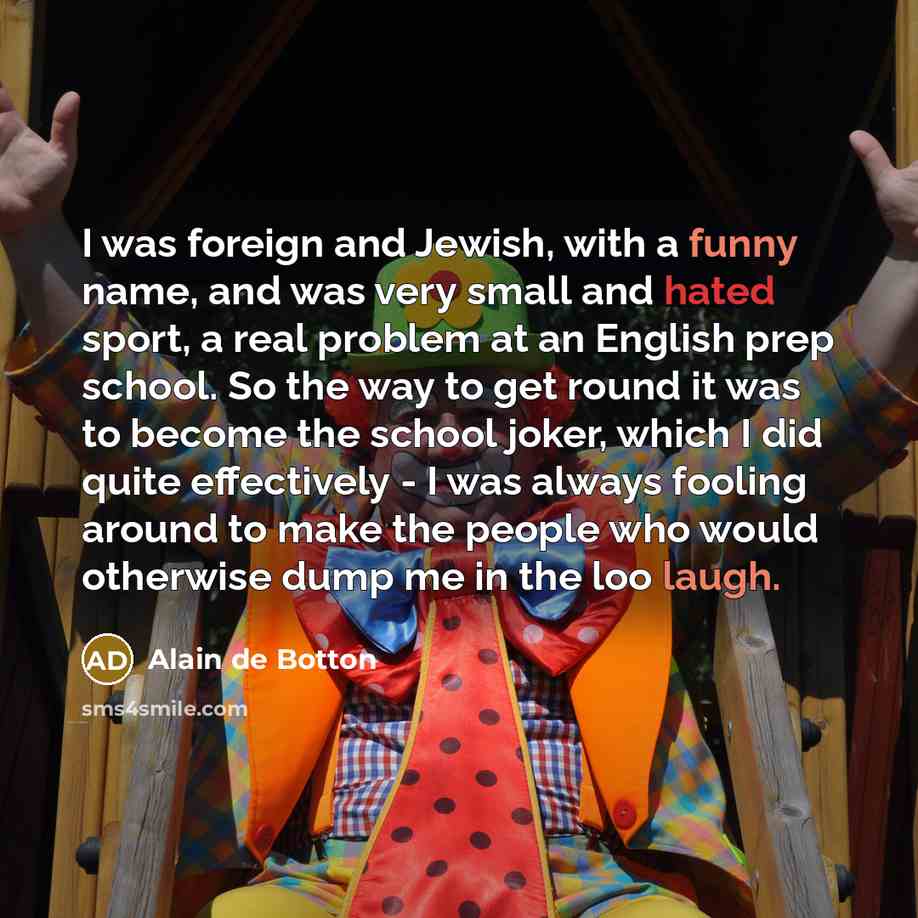 “I was foreign and Jewish, with a funny name, and was very small and hated sport, a real problem at an English prep school. So the way to get round it was to become the school joker, which I did quite effectively - I was always fooling around to make the people who would otherwise dump me in the…” quote by Alain de Botton