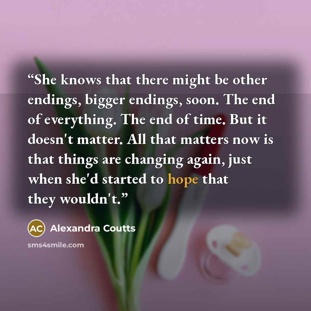 “She knows that there might be other endings, bigger endings, soon. The end of everything. The end of time. But it doesn't matter. All that matters now is that things are changing again, just when she'd started to hope that they wouldn't.” quote by Alexandra Coutts