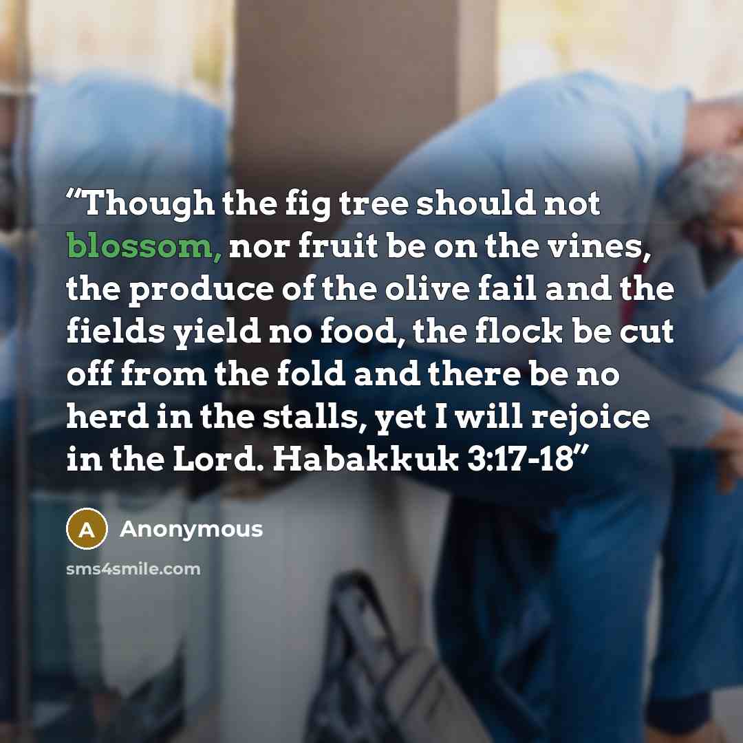 “Though the fig tree should not blossom, nor fruit be on the vines, the produce of the olive fail and the fields yield no food, the flock be cut off from the fold and there be no herd in the stalls, yet I will rejoice in the Lord. Habakkuk 3:17-18” quote by Anonymous