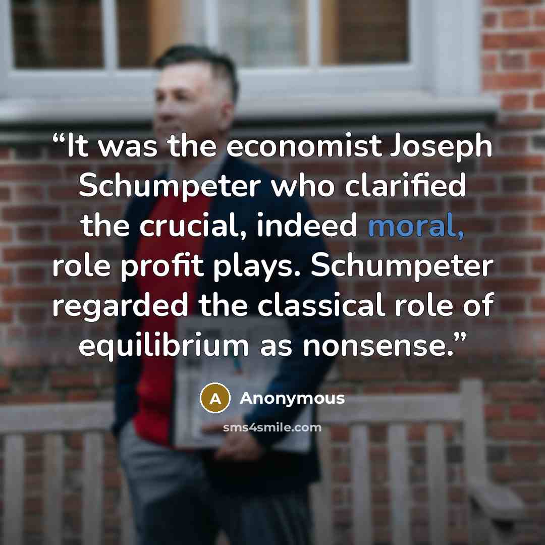 “It was the economist Joseph Schumpeter who clarified the crucial, indeed moral, role profit plays. Schumpeter regarded the classical role of equilibrium as nonsense.” quote by Anonymous