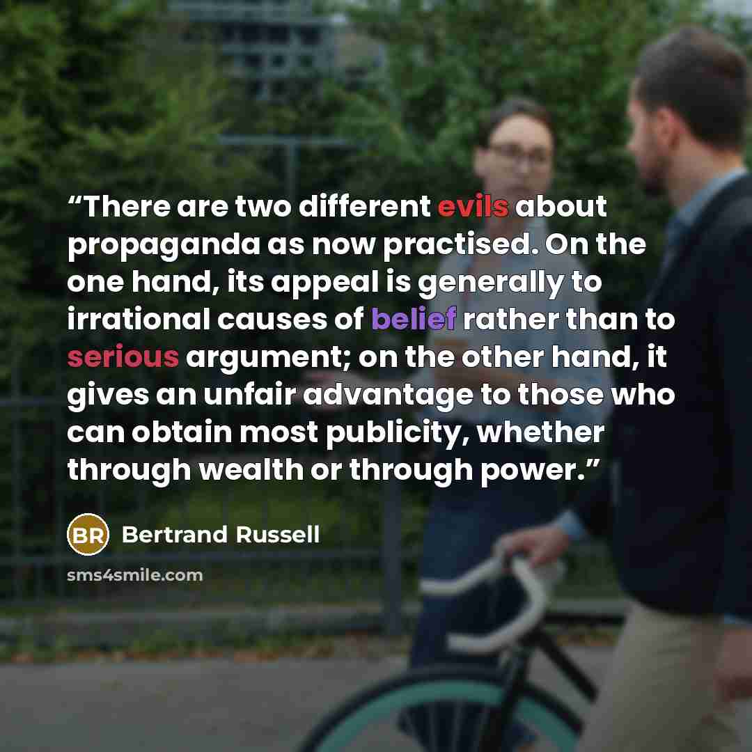 “There are two different evils about propaganda as now practised. On the one hand, its appeal is generally to irrational causes of belief rather than to serious argument; on the other hand, it gives an unfair advantage to those who can obtain most publicity, whether through wealth or through power.” quote by Bertrand Russell