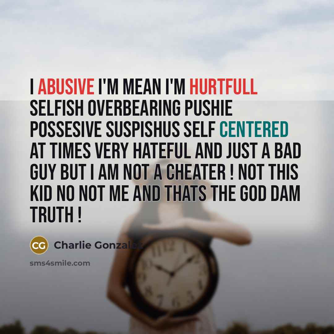 “I abusive I'm mean I'm hurtfull selfish overbearing pushie possesive suspishus self centered at times very hateful and just a bad guy BUT I AM NOT A CHEATER ! not this kid no not me and thats the god dam truth !” quote by Charlie Gonzalez