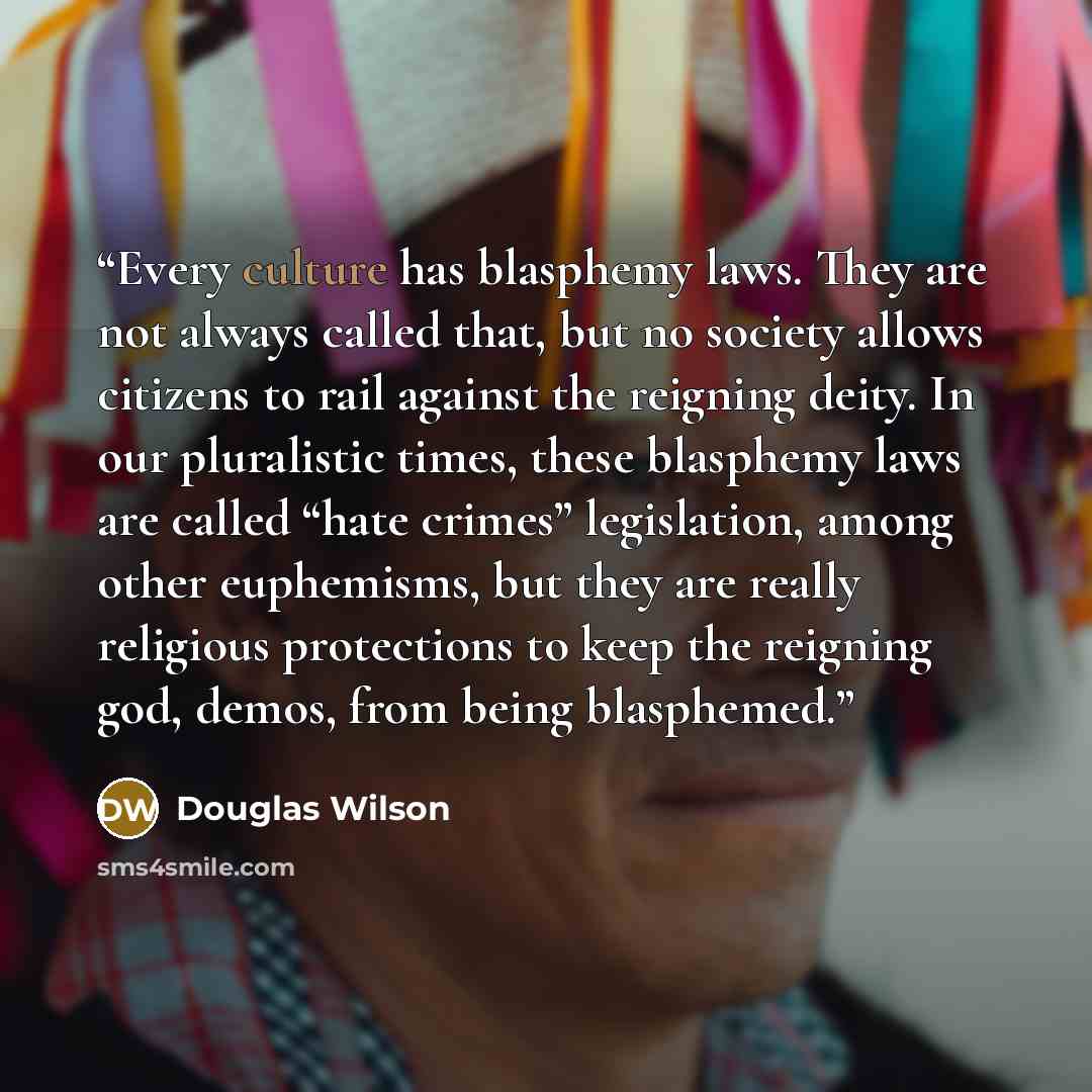 “Every culture has blasphemy laws. They are not always called that, but no society allows citizens to rail against the reigning deity. In our pluralistic times, these blasphemy laws are called “hate crimes” legislation, among other euphemisms, but they are really religious protections to keep the…” quote by Douglas Wilson