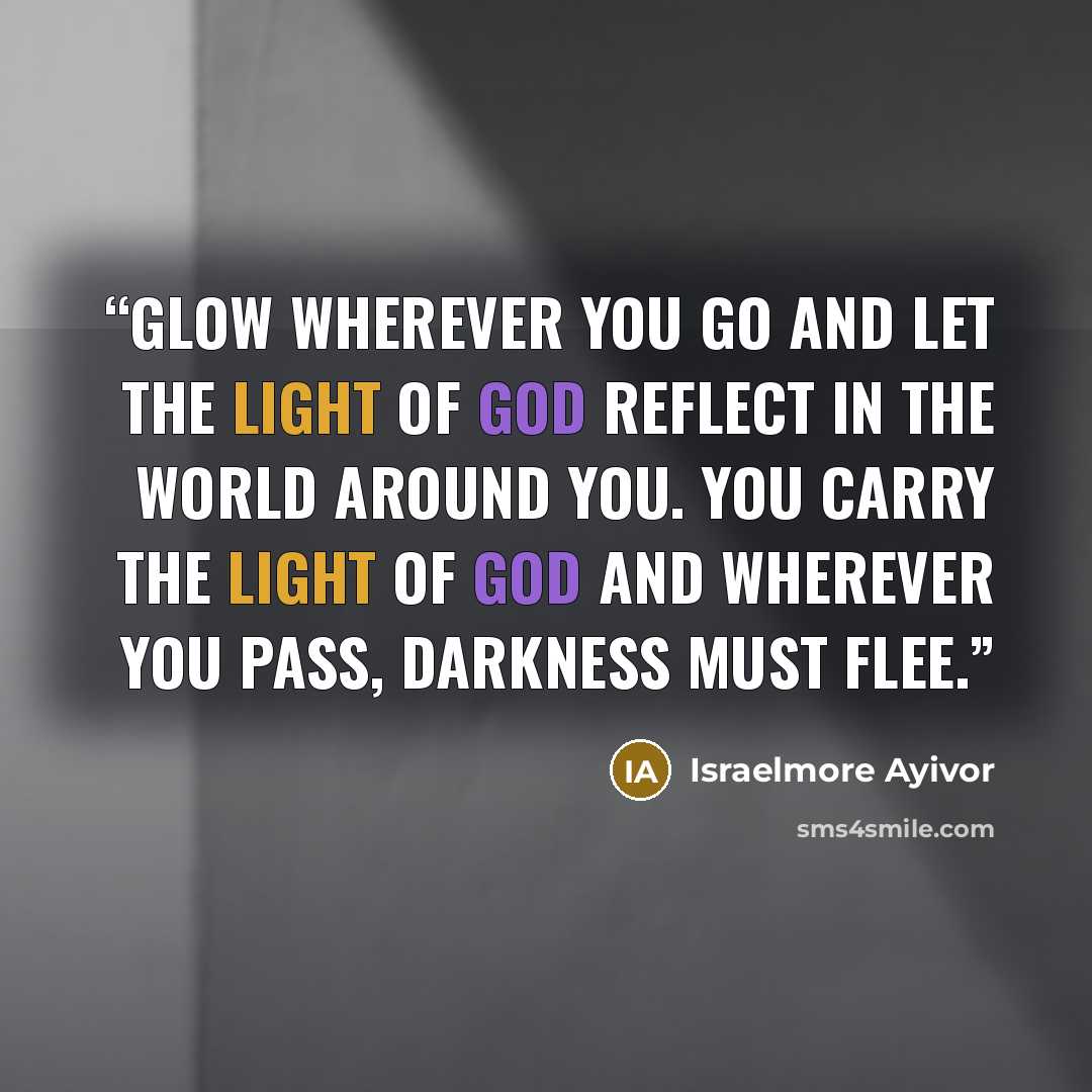“Glow wherever you go and let the light of God reflect in the world around you. You carry the light of God and wherever you pass, darkness must flee.” quote by Israelmore Ayivor