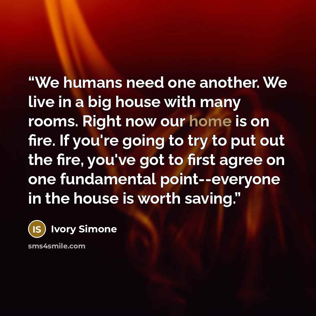 “We humans need one another. We live in a big house with many rooms. Right now our home is on fire. If you're going to try to put out the fire, you've got to first agree on one fundamental point--everyone in the house is worth saving.” quote by Ivory Simone