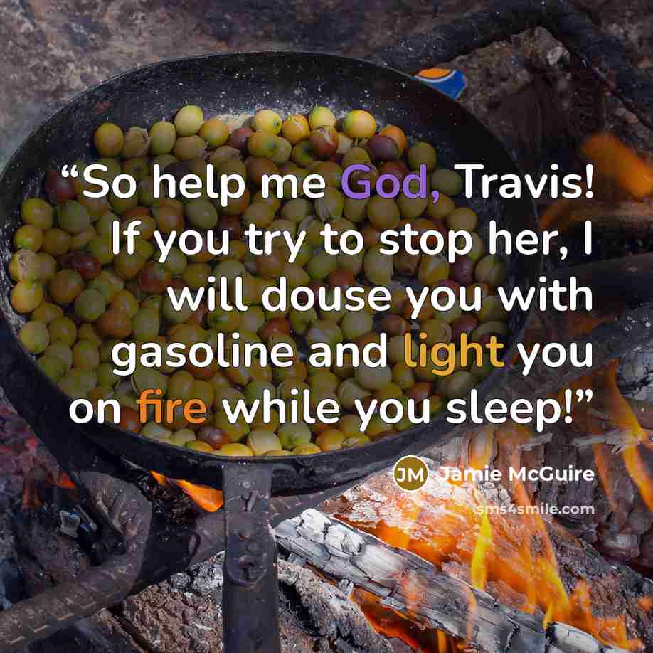 “So help me God, Travis! If you try to stop her, I will douse you with gasoline and light you on fire while you sleep!” quote by Jamie McGuire