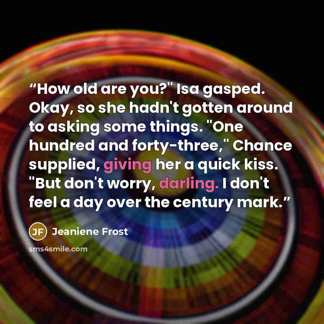 “How old are you?" Isa gasped. Okay, so she hadn't gotten around to asking some things. "One hundred and forty-three," Chance supplied, giving her a quick kiss. "But don't worry, darling. I don't feel a day over the century mark.” quote by Jeaniene Frost