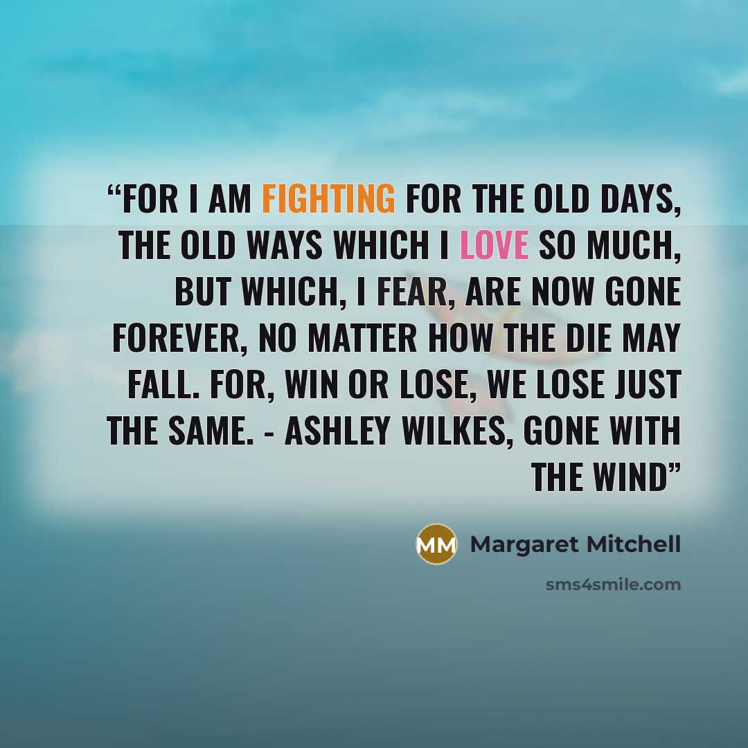 “For I am fighting for the old days, the old ways which I love so much, but which, I fear, are now gone forever, no matter how the die may fall. For, win or lose, we lose just the same. - Ashley Wilkes, Gone with the Wind” quote by Margaret Mitchell