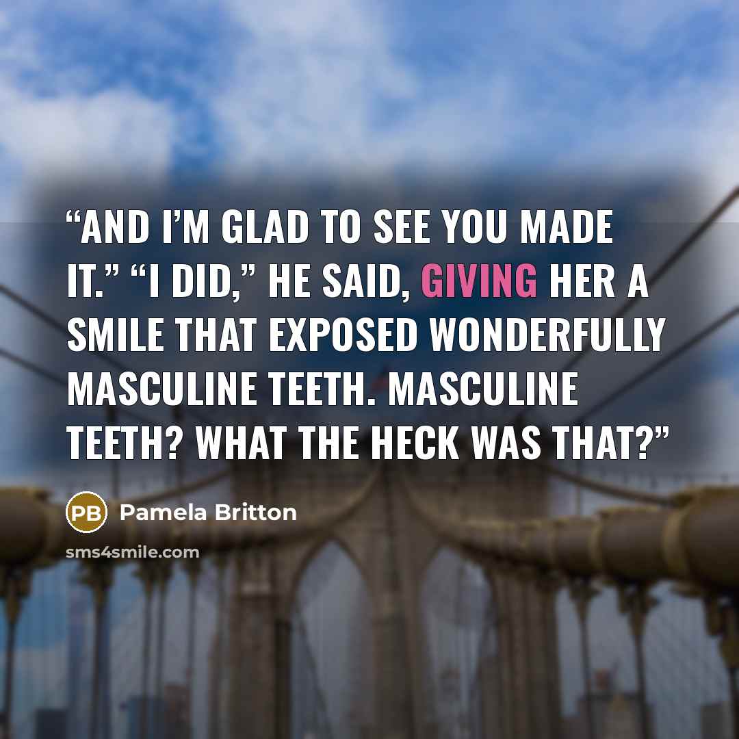 “And I’m glad to see you made it.” “I did,” he said, giving her a smile that exposed wonderfully masculine teeth. Masculine teeth? What the heck was that?” quote by Pamela Britton