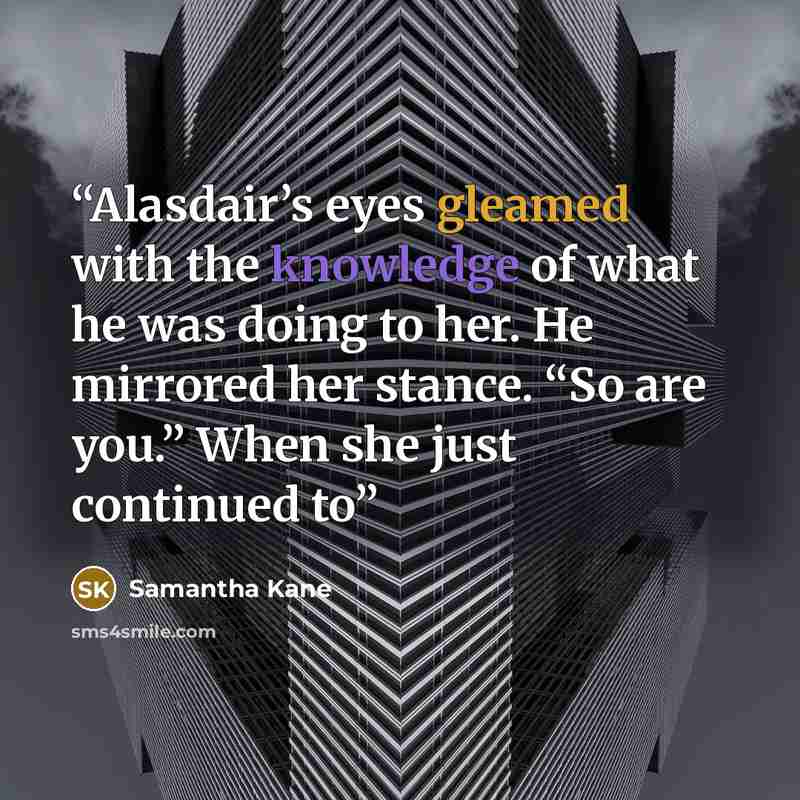 “Alasdair’s eyes gleamed with the knowledge of what he was doing to her. He mirrored her stance. “So are you.” When she just continued to” quote by Samantha Kane