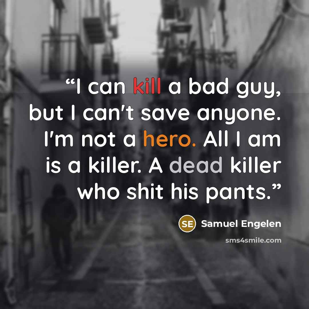 “I can kill a bad guy, but I can't save anyone. I'm not a hero. All I am is a killer. A dead killer who shit his pants.” quote by Samuel Engelen