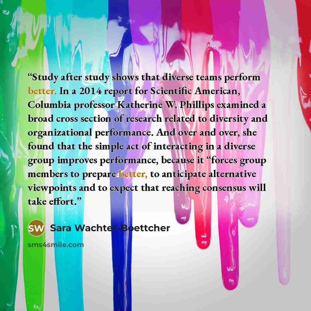 “Study after study shows that diverse teams perform better. In a 2014 report for Scientific American, Columbia professor Katherine W. Phillips examined a broad cross section of research related to diversity and organizational performance. And over and over, she found that the simple act of…” quote by Sara Wachter-Boettcher