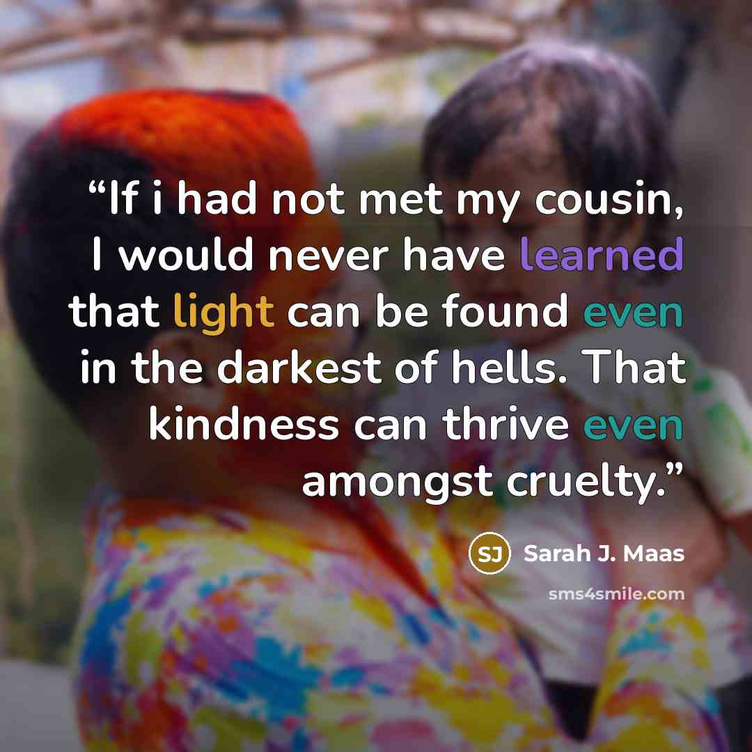 “If i had not met my cousin, I would never have learned that light can be found even in the darkest of hells. That kindness can thrive even amongst cruelty.” quote by Sarah J. Maas