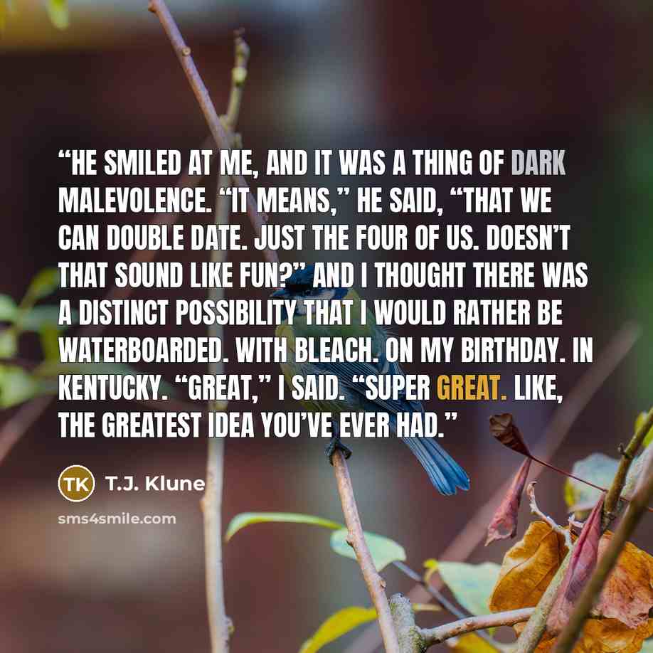 “He smiled at me, and it was a thing of dark malevolence. “It means,” he said, “that we can double date. Just the four of us. Doesn’t that sound like fun?” And I thought there was a distinct possibility that I would rather be waterboarded. With bleach. On my birthday. In Kentucky. “Great,” I said…” quote by T.J. Klune