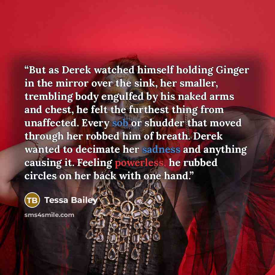 “But as Derek watched himself holding Ginger in the mirror over the sink, her smaller, trembling body engulfed by his naked arms and chest, he felt the furthest thing from unaffected. Every sob or shudder that moved through her robbed him of breath. Derek wanted to decimate her sadness and anything…” quote by Tessa Bailey