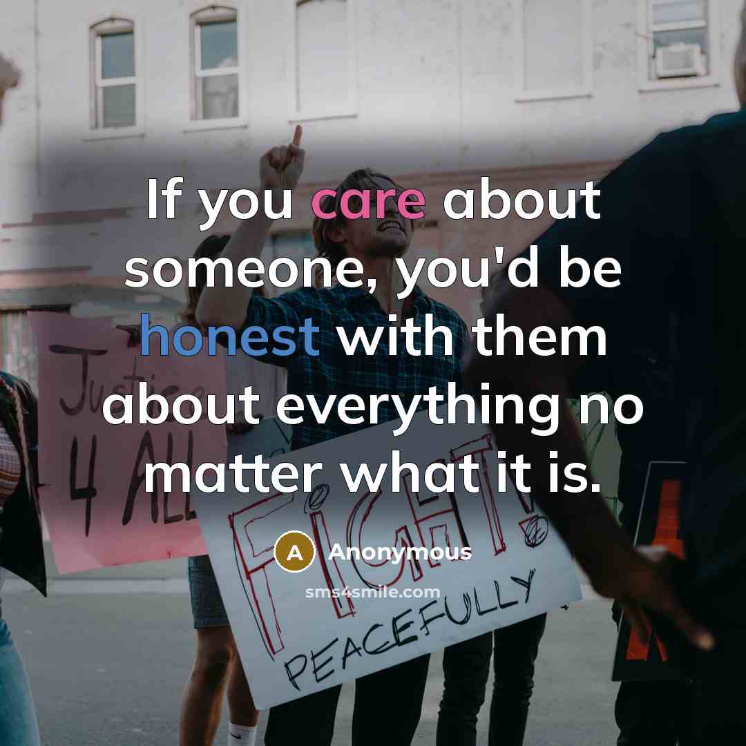 “If you care about someone, you'd be honest with them about everything no matter what it is.” quote by Anonymous