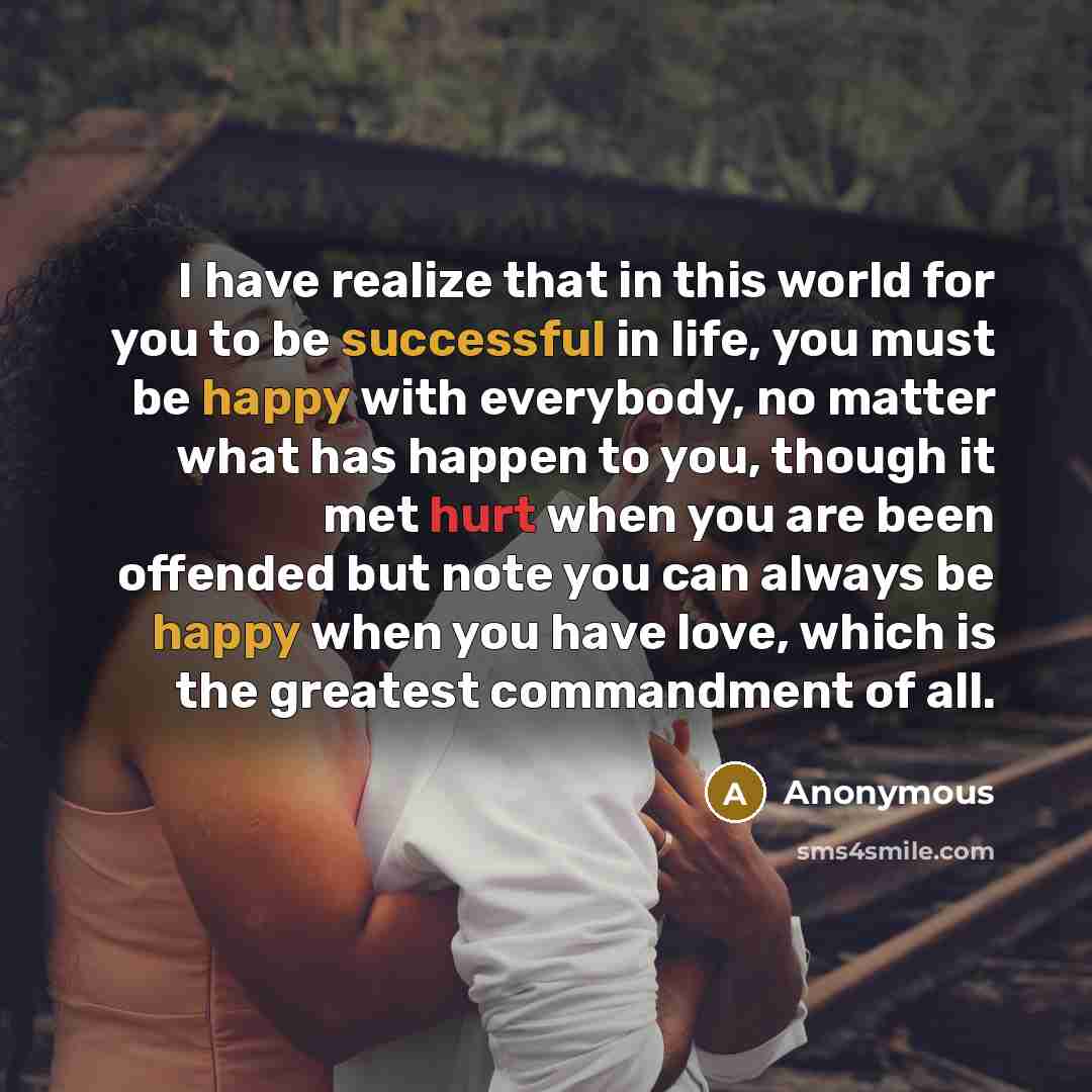 “I have realize that in this world for you to be successful in life, you must be happy with everybody, no matter what has happen to you, though it met hurt when you are been offended but note you can always be happy when you have love, which is the greatest commandment of all.” quote by Anonymous