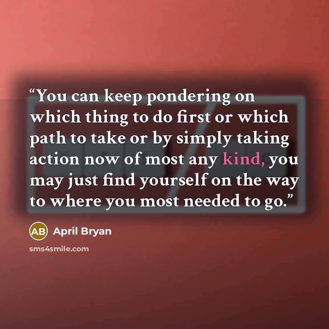 “You can keep pondering on which thing to do first or which path to take or by simply taking action now of most any kind, you may just find yourself on the way to where you most needed to go.” quote by April Bryan