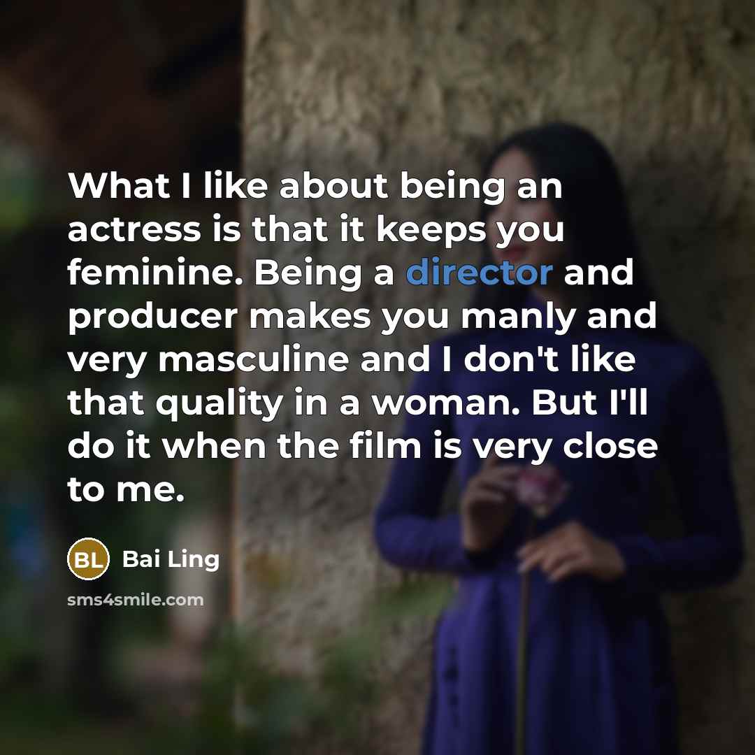 “What I like about being an actress is that it keeps you feminine. Being a director and producer makes you manly and very masculine and I don't like that quality in a woman. But I'll do it when the film is very close to me.” quote by Bai Ling