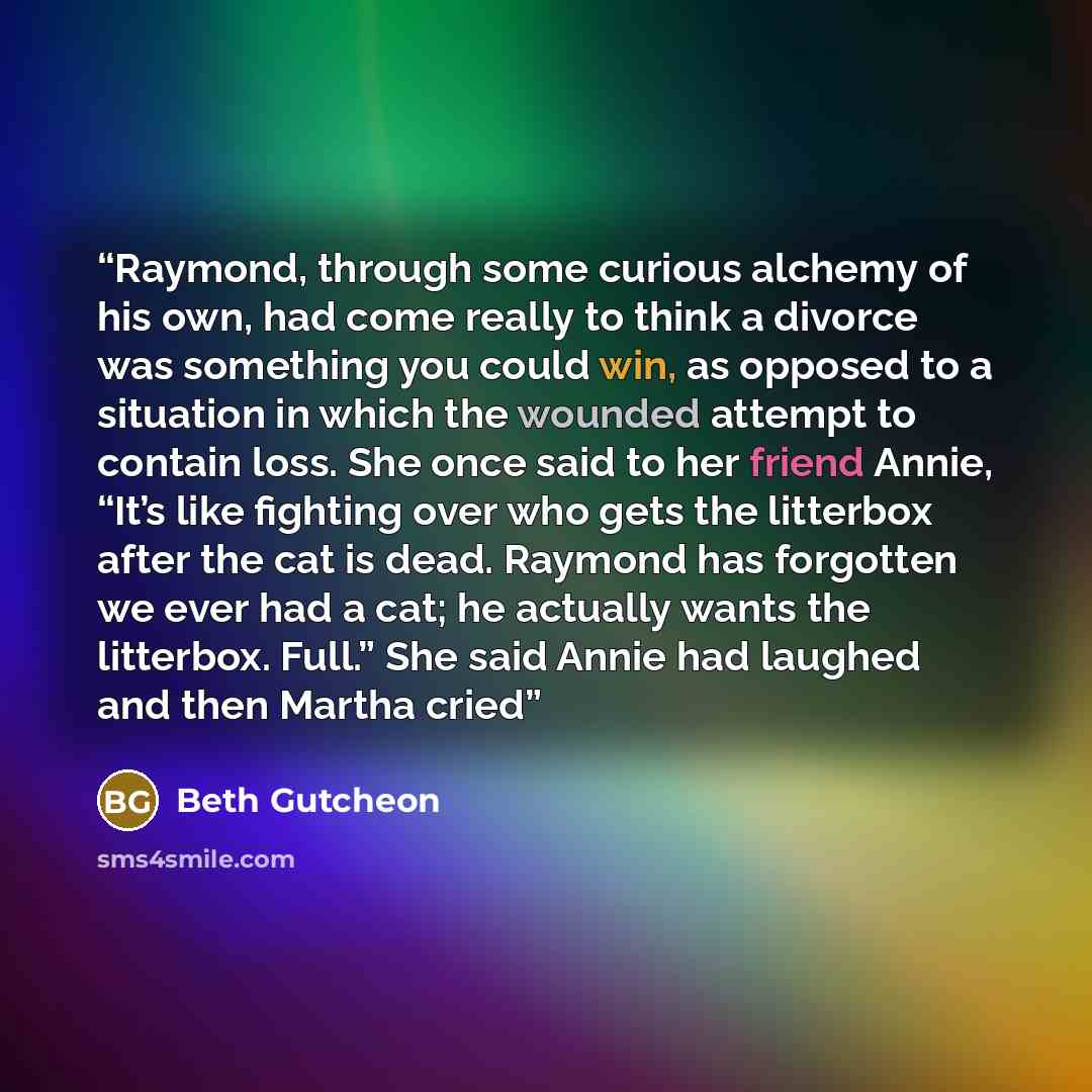 “Raymond, through some curious alchemy of his own, had come really to think a divorce was something you could win, as opposed to a situation in which the wounded attempt to contain loss. She once said to her friend Annie, “It’s like fighting over who gets the litterbox after the cat is dead…” quote by Beth Gutcheon