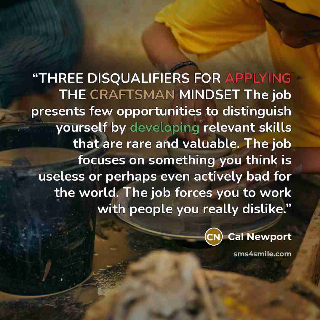 “THREE DISQUALIFIERS FOR APPLYING THE CRAFTSMAN MINDSET The job presents few opportunities to distinguish yourself by developing relevant skills that are rare and valuable. The job focuses on something you think is useless or perhaps even actively bad for the world. The job forces you to work with…” quote by Cal Newport