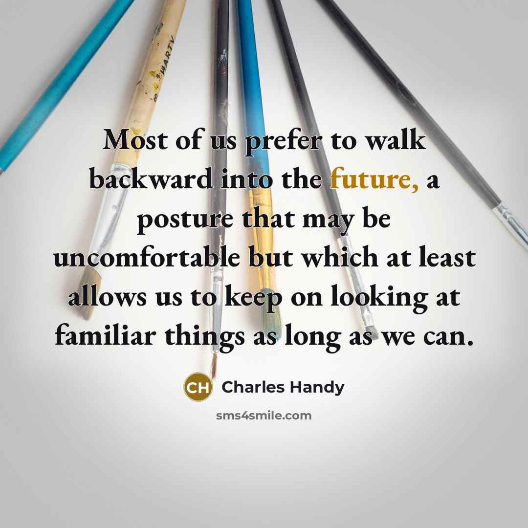 “Most of us prefer to walk backward into the future, a posture that may be uncomfortable but which at least allows us to keep on looking at familiar things as long as we can.” quote by Charles Handy