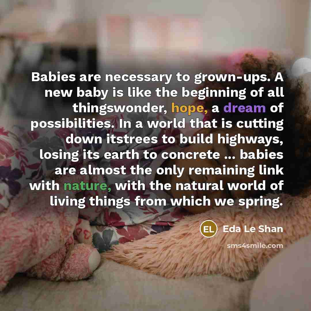 “Babies are necessary to grown-ups. A new baby is like the beginning of all thingswonder, hope, a dream of possibilities. In a world that is cutting down itstrees to build highways, losing its earth to concrete ... babies are almost the only remaining link with nature, with the natural world of…” quote by Eda Le Shan