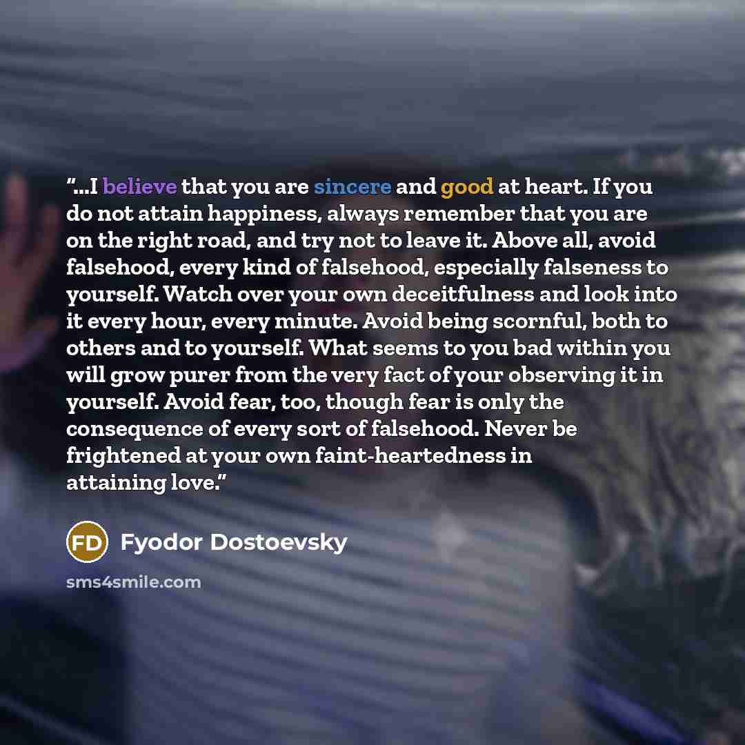 “...I believe that you are sincere and good at heart. If you do not attain happiness, always remember that you are on the right road, and try not to leave it. Above all, avoid falsehood, every kind of falsehood, especially falseness to yourself. Watch over your own deceitfulness and look into it…” quote by Fyodor Dostoevsky