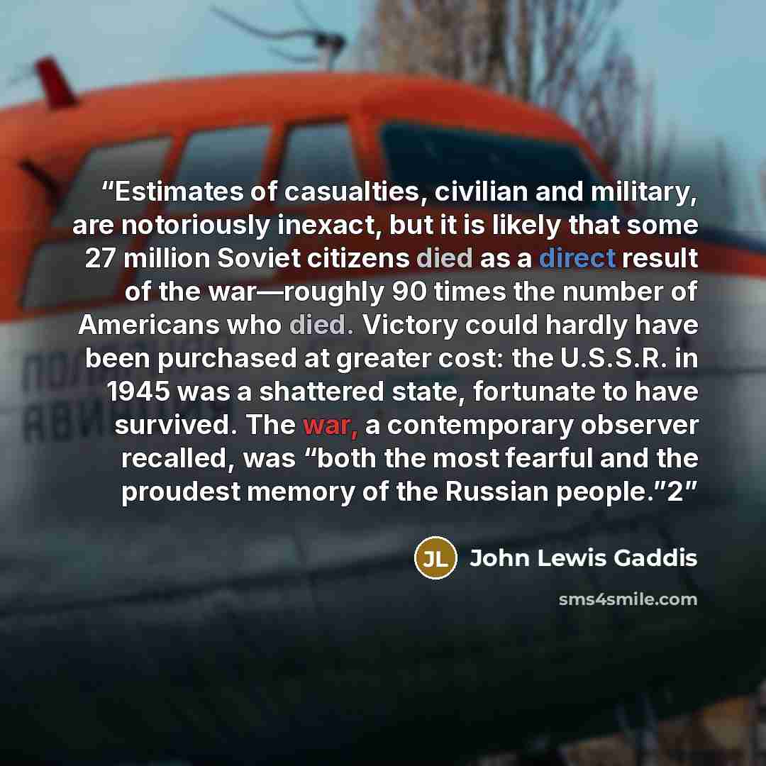 “Estimates of casualties, civilian and military, are notoriously inexact, but it is likely that some 27 million Soviet citizens died as a direct result of the war—roughly 90 times the number of Americans who died. Victory could hardly have been purchased at greater cost: the U.S.S.R. in 1945 was a…” quote by John Lewis Gaddis