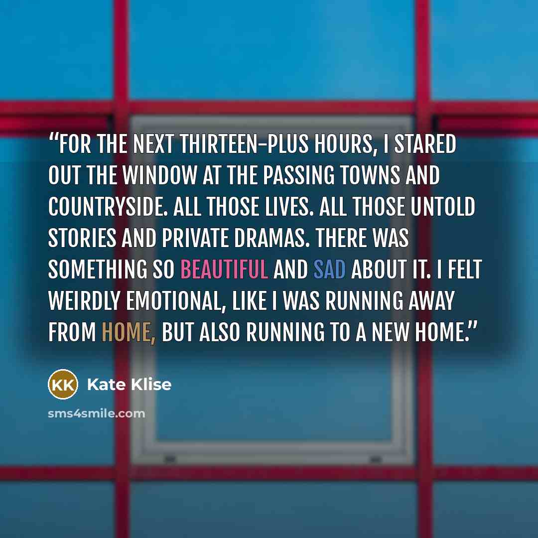 “For the next thirteen-plus hours, I stared out the window at the passing towns and countryside. All those lives. All those untold stories and private dramas. There was something so beautiful and sad about it. I felt weirdly emotional, like I was running away from home, but also running to a new…” quote by Kate Klise