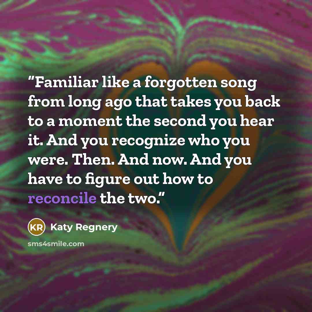 “Familiar like a forgotten song from long ago that takes you back to a moment the second you hear it. And you recognize who you were. Then. And now. And you have to figure out how to reconcile the two.” quote by Katy Regnery