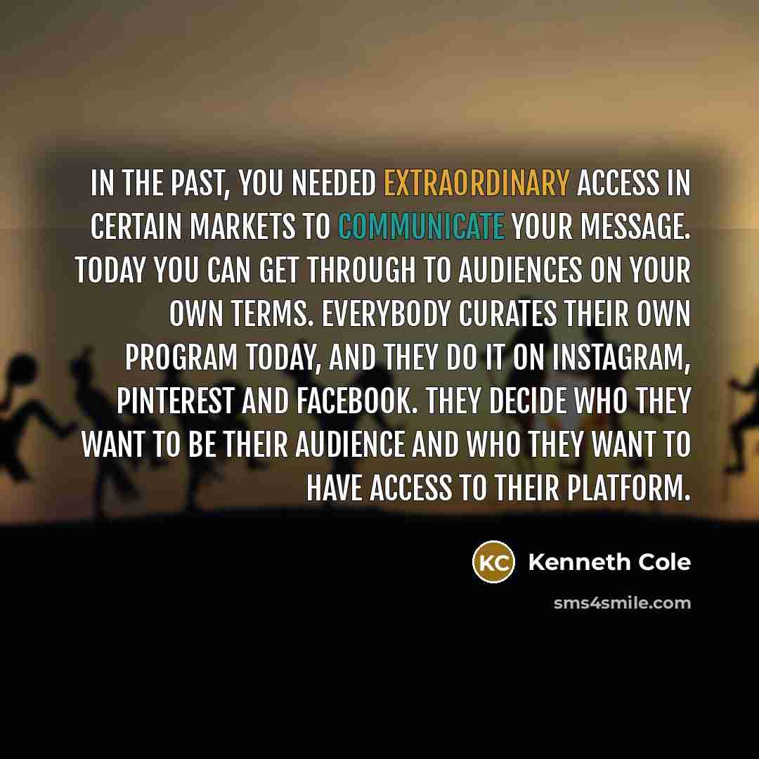 “In the past, you needed extraordinary access in certain markets to communicate your message. Today you can get through to audiences on your own terms. Everybody curates their own program today, and they do it on Instagram, Pinterest and Facebook. They decide who they want to be their audience and…” quote by Kenneth Cole