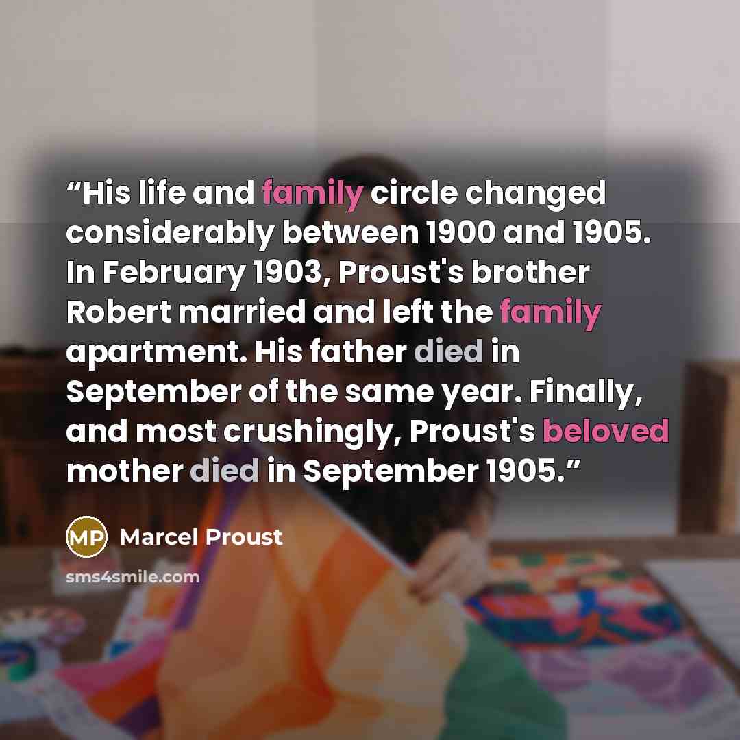 “His life and family circle changed considerably between 1900 and 1905. In February 1903, Proust's brother Robert married and left the family apartment. His father died in September of the same year. Finally, and most crushingly, Proust's beloved mother died in September 1905.” quote by Marcel Proust