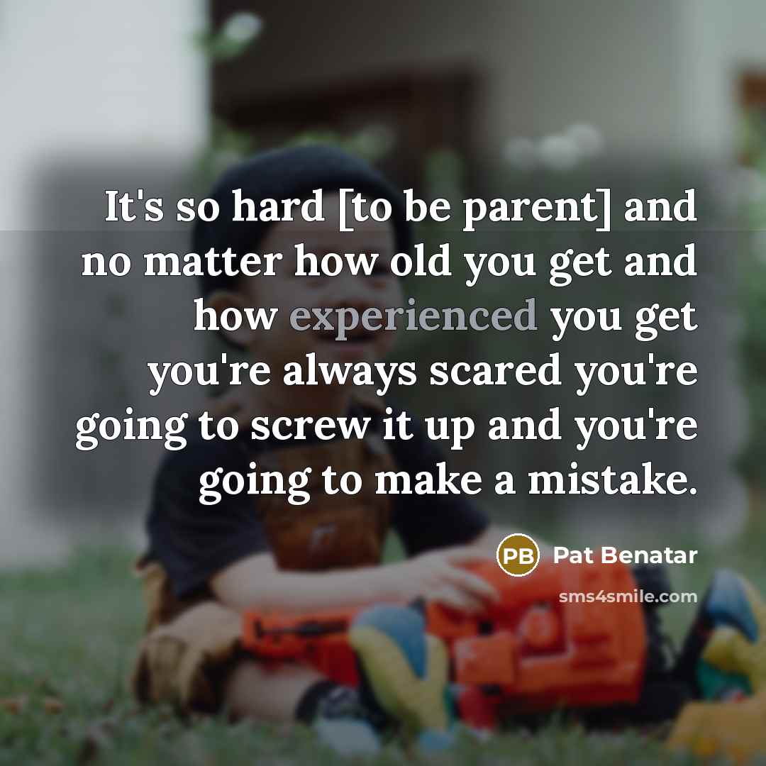 “It's so hard [to be parent] and no matter how old you get and how experienced you get you're always scared you're going to screw it up and you're going to make a mistake.” quote by Pat Benatar